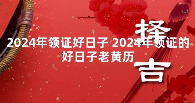 2024年领证好日子 2024年领证的好日子老黄历